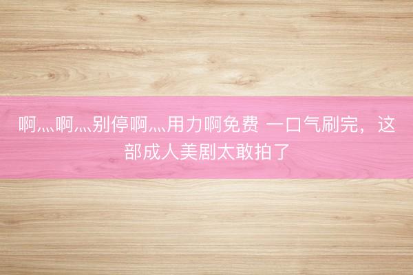 啊灬啊灬别停啊灬用力啊免费 一口气刷完，这部成人美剧太敢拍了