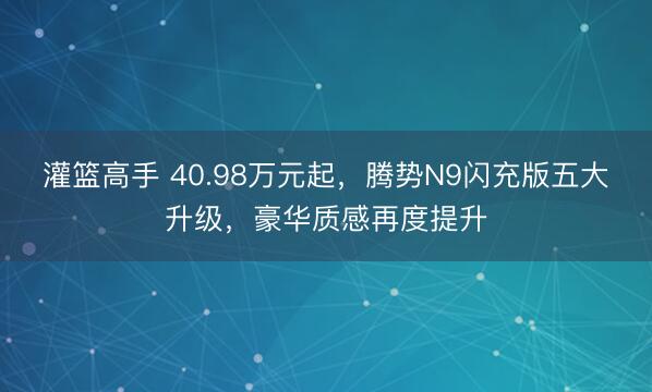 灌篮高手 40.98万元起，腾势N9闪充版五大升级，豪华质感再度提升