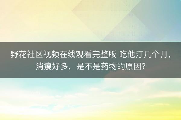 野花社区视频在线观看完整版 吃他汀几个月，消瘦好多，是不是药物的原因？