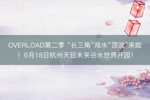 OVERLOAD第二季 “长三角”戏水“顶流”来啦！6月18日杭州天目未来谷水世界开园！