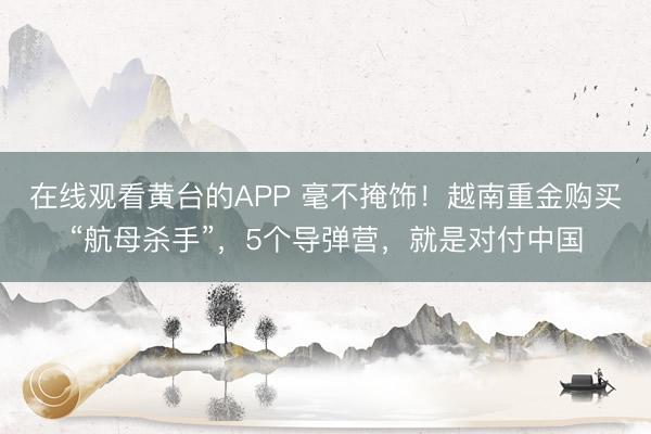 在线观看黄台的APP 毫不掩饰！越南重金购买“航母杀手”，5个导弹营，就是对付中国