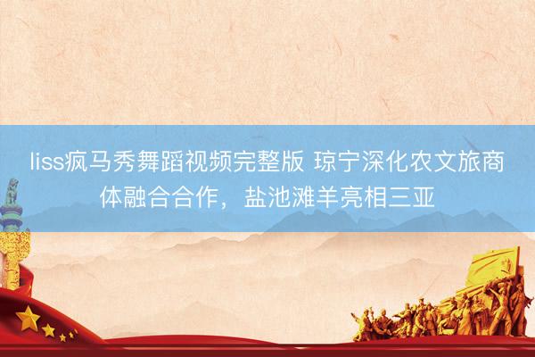 liss疯马秀舞蹈视频完整版 琼宁深化农文旅商体融合合作，盐池滩羊亮相三亚
