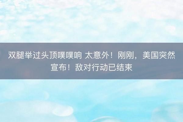 双腿举过头顶噗噗响 太意外！刚刚，美国突然宣布！敌对行动已结束