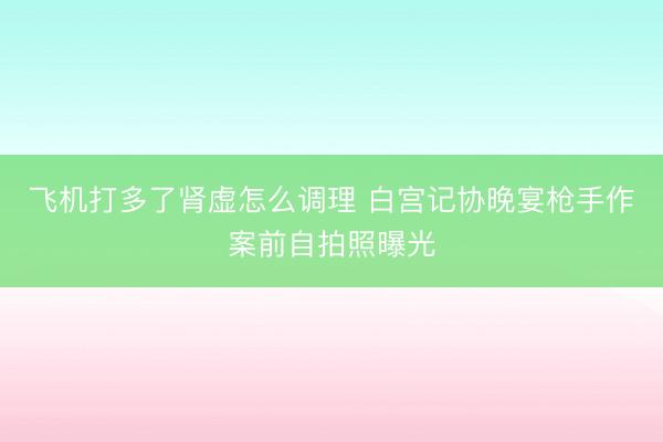 飞机打多了肾虚怎么调理 白宫记协晚宴枪手作案前自拍照曝光