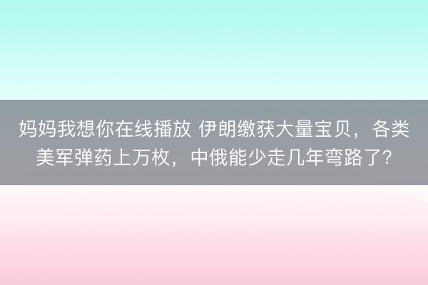 妈妈我想你在线播放 伊朗缴获大量宝贝，各类美军弹药上万枚，中俄能少走几年弯路了？