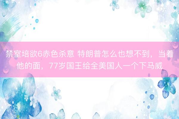 禁室培欲6赤色杀意 特朗普怎么也想不到，当着他的面，77岁国王给全美国人一个下马威