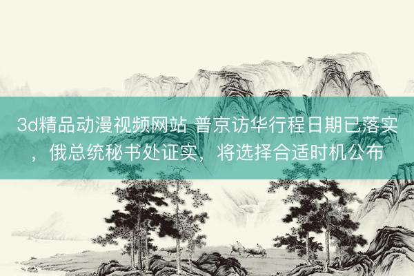3d精品动漫视频网站 普京访华行程日期已落实，俄总统秘书处证实，将选择合适时机公布