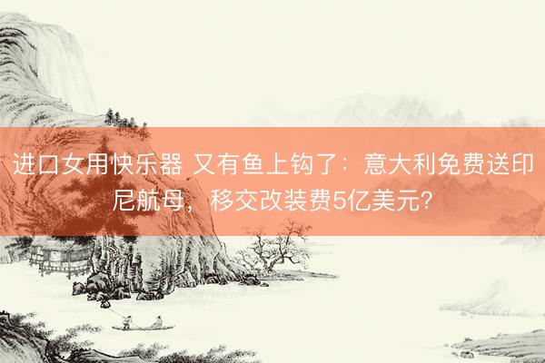 进口女用快乐器 又有鱼上钩了：意大利免费送印尼航母，移交改装费5亿美元？