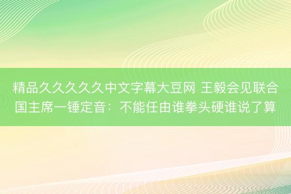 精品久久久久久中文字幕大豆网 王毅会见联合国主席一锤定音：不能任由谁拳头硬谁说了算