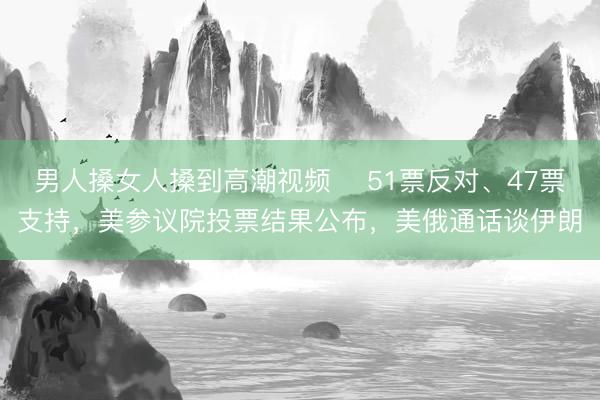 男人搡女人搡到高潮视频 ‌51票反对、47票支持，美参议院投票结果公布，美俄通话谈伊朗