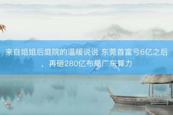 来自姐姐后庭院的温暖说说 东莞首富亏6亿之后，再砸280亿布局广东算力