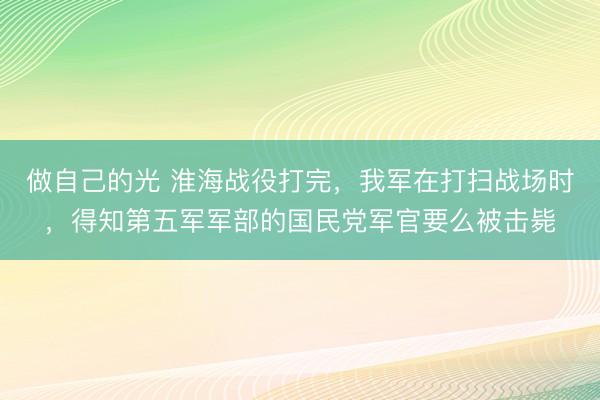 做自己的光 淮海战役打完，我军在打扫战场时，得知第五军军部的国民党军官要么被击毙