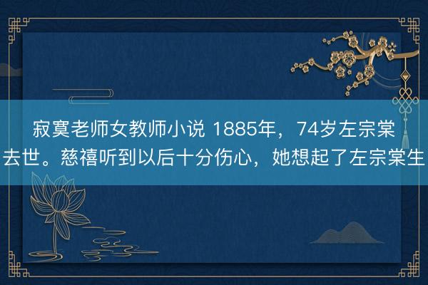 寂寞老师女教师小说 1885年，74岁左宗棠去世。慈禧听到以后十分伤心，她想起了左宗棠生