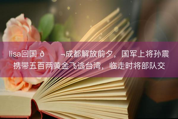 lisa回国 🌬成都解放前夕，国军上将孙震携带五百两黄金飞逃台湾，临走时将部队交