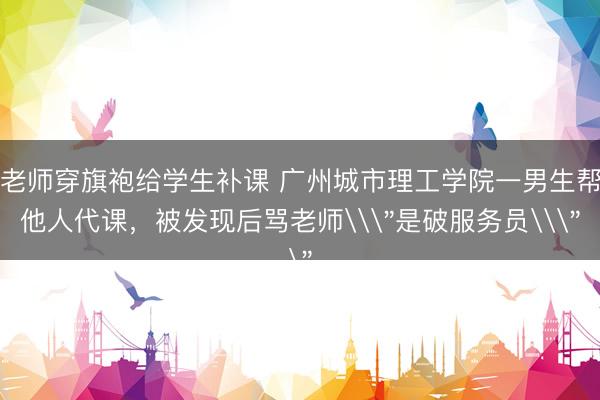 老师穿旗袍给学生补课 广州城市理工学院一男生帮他人代课，被发现后骂老师\