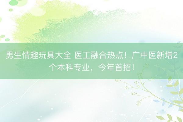 男生情趣玩具大全 医工融合热点！广中医新增2个本科专业，今年首招！
