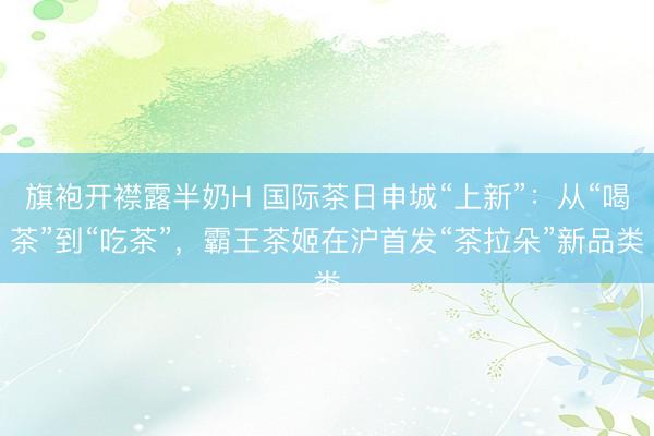 旗袍开襟露半奶H 国际茶日申城“上新”：从“喝茶”到“吃茶”，霸王茶姬在沪首发“茶拉朵”新品类