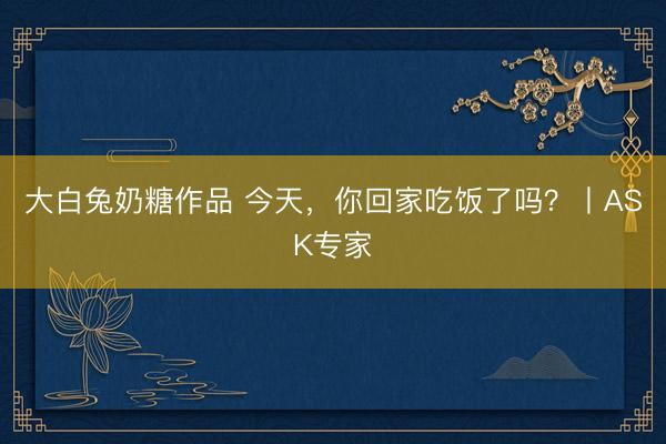 大白兔奶糖作品 今天，你回家吃饭了吗？丨ASK专家