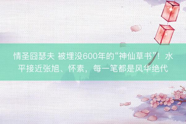 情圣囧瑟夫 被埋没600年的“神仙草书”!水平接近张旭、怀素,每一笔都是风华绝代