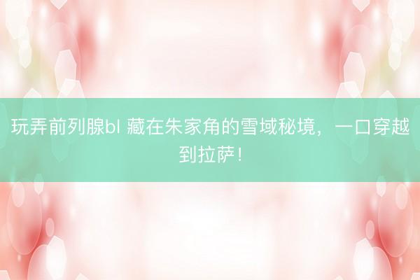 玩弄前列腺bl 藏在朱家角的雪域秘境,一口穿越到拉萨!