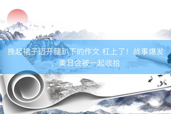 挽起裙子迈开腿趴下的作文 杠上了！战事爆发，美日会被一起收拾