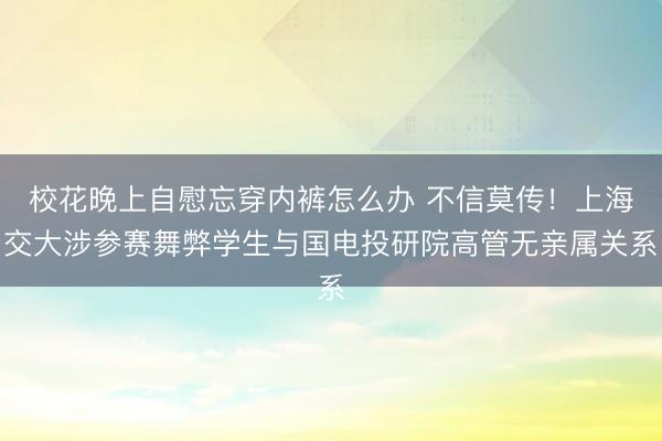 校花晚上自慰忘穿内裤怎么办 不信莫传！上海交大涉参赛舞弊学生与国电投研院高管无亲属关系