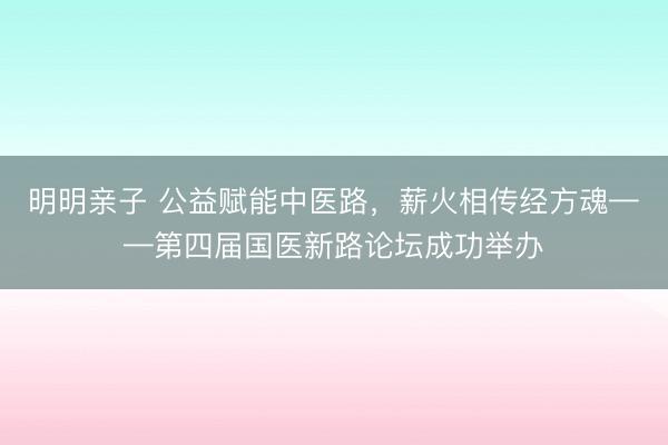 明明亲子 公益赋能中医路,薪火相传经方魂——第四届国医新路论坛成功举办