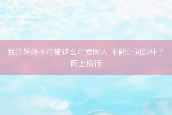 我的妹妹不可能这么可爱同人 不能让问题种子网上横行