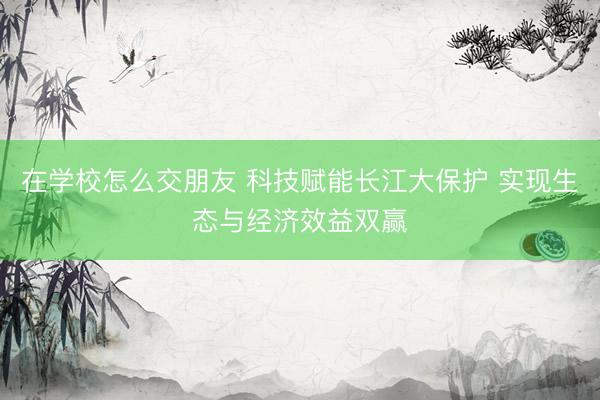 在学校怎么交朋友 科技赋能长江大保护 实现生态与经济效益双赢