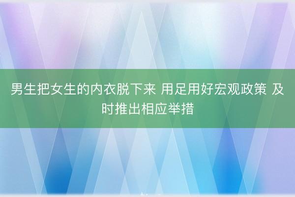 男生把女生的内衣脱下来 用足用好宏观政策 及时推出相应举措