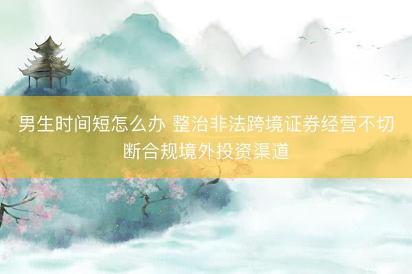 男生时间短怎么办 整治非法跨境证券经营不切断合规境外投资渠道