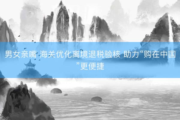 男女亲嘴 海关优化离境退税验核 助力“购在中国”更便捷