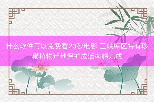 什么软件可以免费看20秒电影 三峡库区特有珍稀植物迁地保护成活率超九成