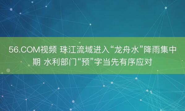 56.COM视频 珠江流域进入“龙舟水”降雨集中期 水利部门“预”字当先有序应对