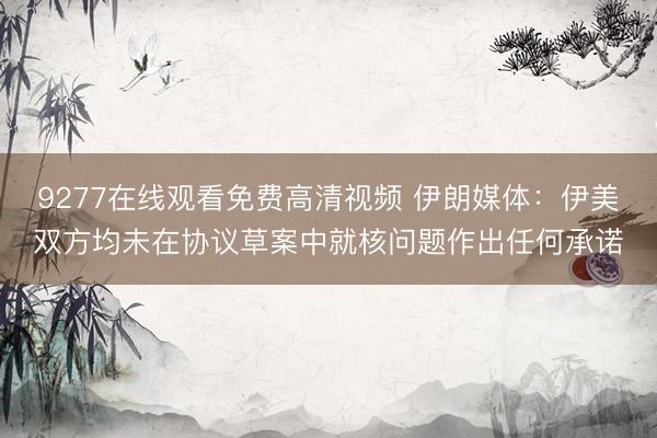 9277在线观看免费高清视频 伊朗媒体:伊美双方均未在协议草案中就核问题作出任何承诺