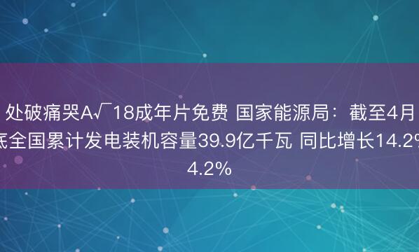 处破痛哭A√18成年片免费 国家能源局：截至4月底全国累计发电装机容量39.9亿千瓦 同比增长14.2%