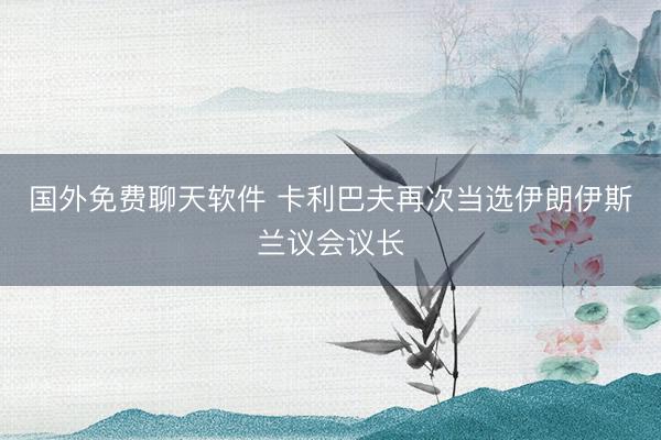 国外免费聊天软件 卡利巴夫再次当选伊朗伊斯兰议会议长