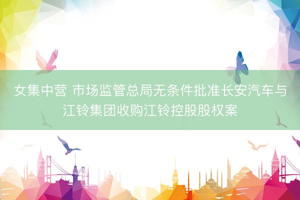 女集中营 市场监管总局无条件批准长安汽车与江铃集团收购江铃控股股权案