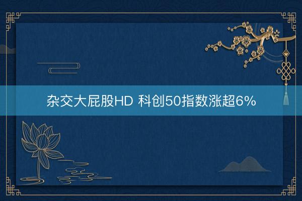 杂交大屁股HD 科创50指数涨超6%