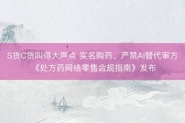 S货C货叫得大声点 实名购药、严禁AI替代审方 《处方药网络零售合规指南》发布