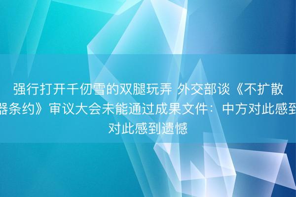 强行打开千仞雪的双腿玩弄 外交部谈《不扩散核武器条约》审议大会未能通过成果文件：中方对此感到遗憾
