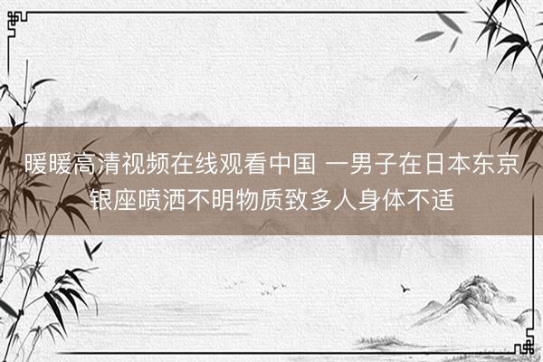 暖暖高清视频在线观看中国 一男子在日本东京银座喷洒不明物质致多人身体不适