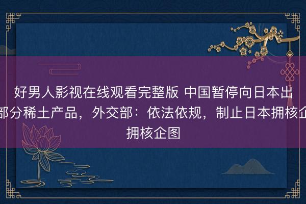 好男人影视在线观看完整版 中国暂停向日本出口部分稀土产品，外交部：依法依规，制止日本拥核企图