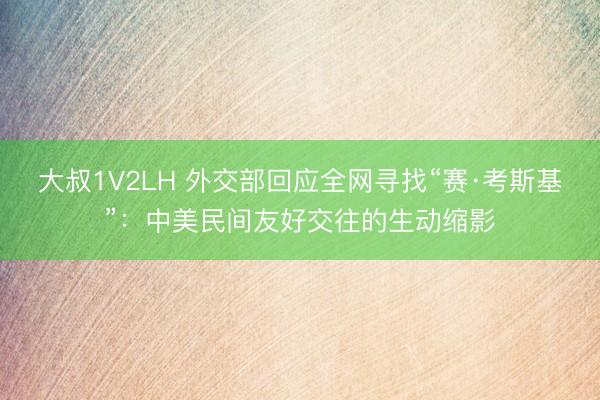 大叔1V2LH 外交部回应全网寻找“赛·考斯基”：中美民间友好交往的生动缩影