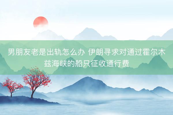 男朋友老是出轨怎么办 伊朗寻求对通过霍尔木兹海峡的船只征收通行费
