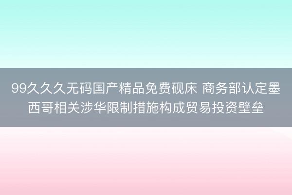 99久久久无码国产精品免费砚床 商务部认定墨西哥相关涉华限制措施构成贸易投资壁垒