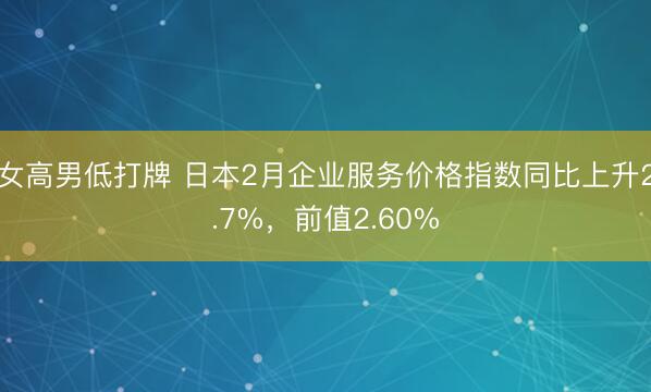 女高男低打牌 日本2月企业服务价格指数同比上升2.7%，前值2.60%