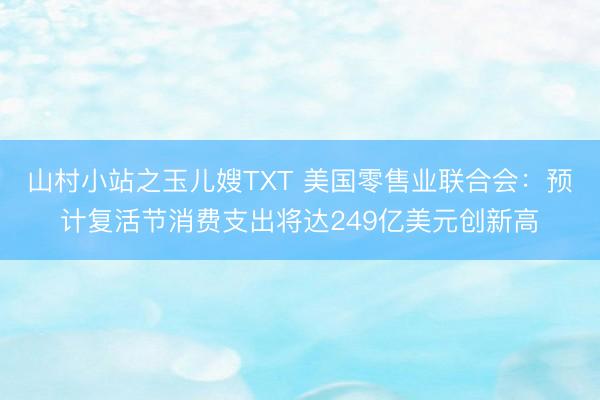 山村小站之玉儿嫂TXT 美国零售业联合会：预计复活节消费支出将达249亿美元创新高