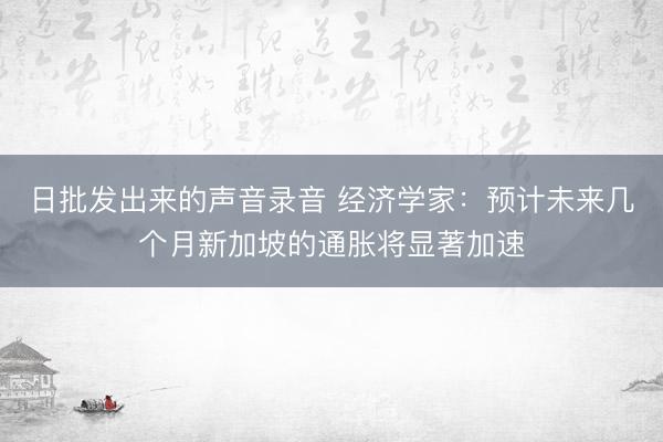 日批发出来的声音录音 经济学家：预计未来几个月新加坡的通胀将显著加速