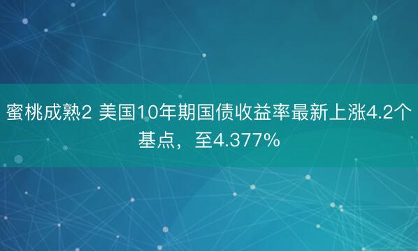 蜜桃成熟2 美国10年期国债收益率最新上涨4.2个基点，至4.377%